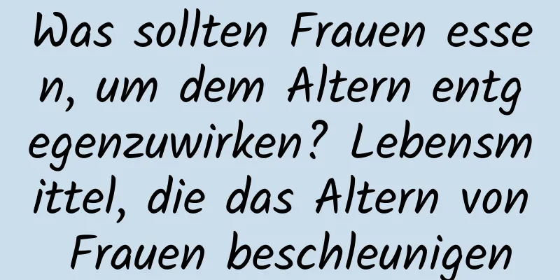 Was sollten Frauen essen, um dem Altern entgegenzuwirken? Lebensmittel, die das Altern von Frauen beschleunigen