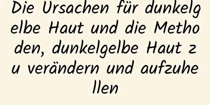 Die Ursachen für dunkelgelbe Haut und die Methoden, dunkelgelbe Haut zu verändern und aufzuhellen