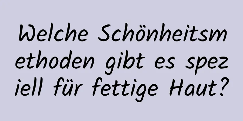 Welche Schönheitsmethoden gibt es speziell für fettige Haut?
