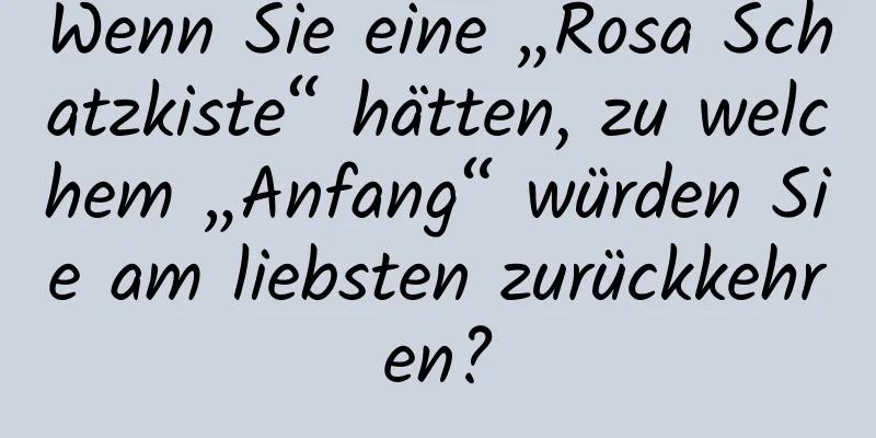 Wenn Sie eine „Rosa Schatzkiste“ hätten, zu welchem ​​„Anfang“ würden Sie am liebsten zurückkehren?