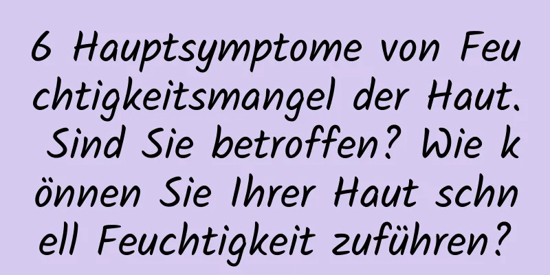 6 Hauptsymptome von Feuchtigkeitsmangel der Haut. Sind Sie betroffen? Wie können Sie Ihrer Haut schnell Feuchtigkeit zuführen?