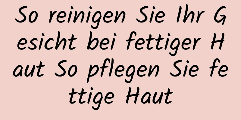 So reinigen Sie Ihr Gesicht bei fettiger Haut So pflegen Sie fettige Haut