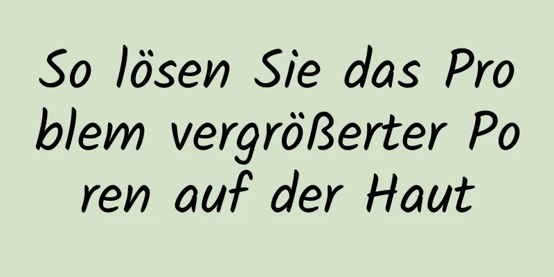 So lösen Sie das Problem vergrößerter Poren auf der Haut