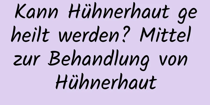 Kann Hühnerhaut geheilt werden? Mittel zur Behandlung von Hühnerhaut
