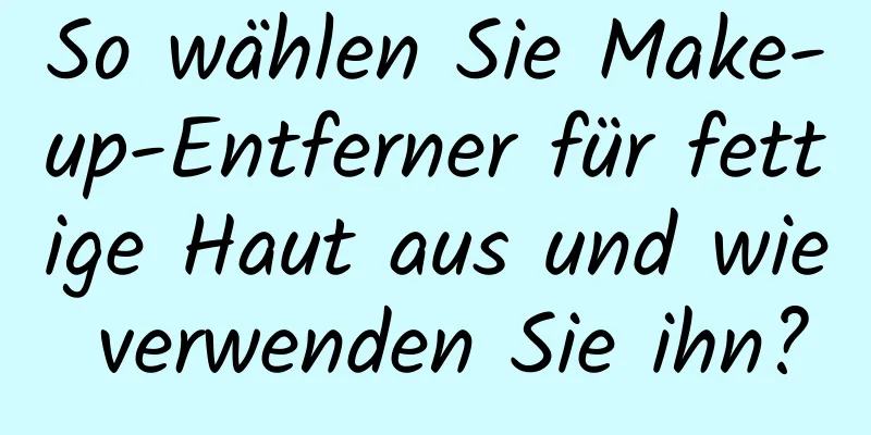 So wählen Sie Make-up-Entferner für fettige Haut aus und wie verwenden Sie ihn?