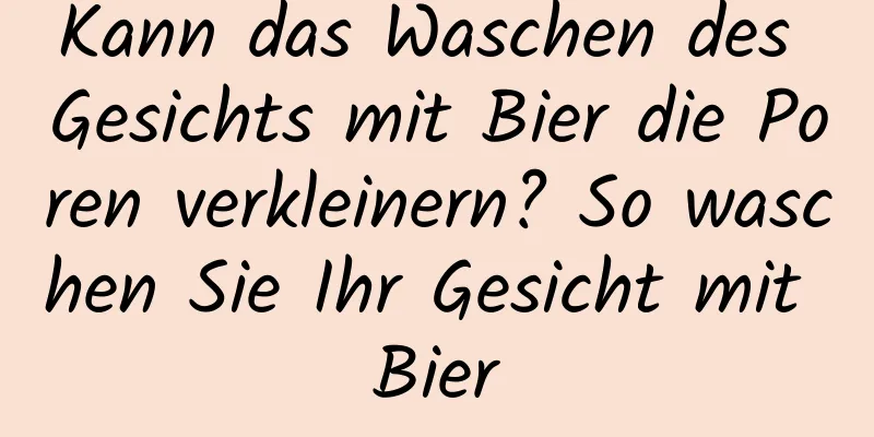 Kann das Waschen des Gesichts mit Bier die Poren verkleinern? So waschen Sie Ihr Gesicht mit Bier