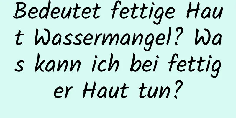 Bedeutet fettige Haut Wassermangel? Was kann ich bei fettiger Haut tun?