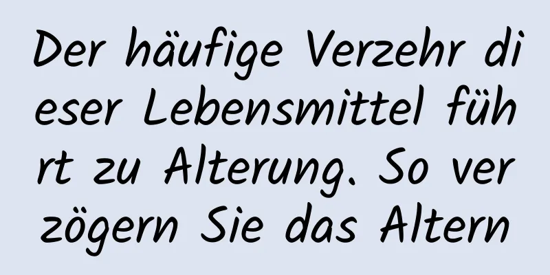 Der häufige Verzehr dieser Lebensmittel führt zu Alterung. So verzögern Sie das Altern