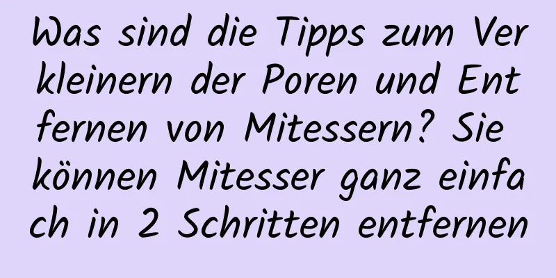 Was sind die Tipps zum Verkleinern der Poren und Entfernen von Mitessern? Sie können Mitesser ganz einfach in 2 Schritten entfernen