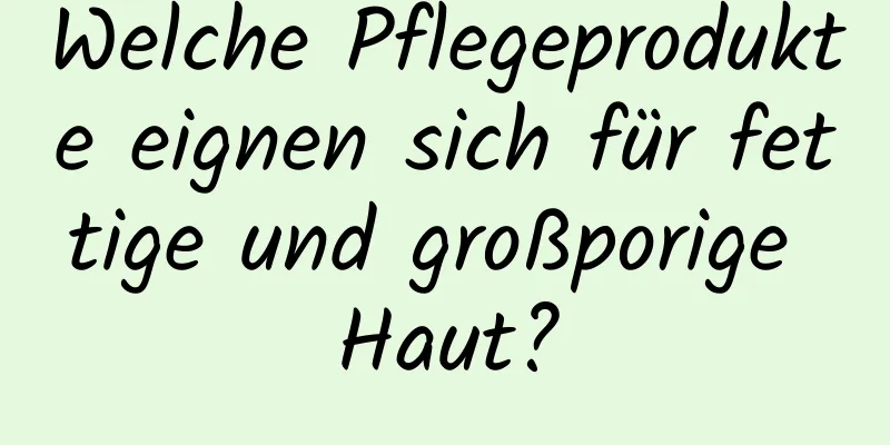 Welche Pflegeprodukte eignen sich für fettige und großporige Haut?