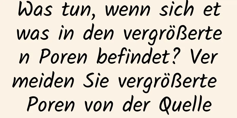 Was tun, wenn sich etwas in den vergrößerten Poren befindet? Vermeiden Sie vergrößerte Poren von der Quelle