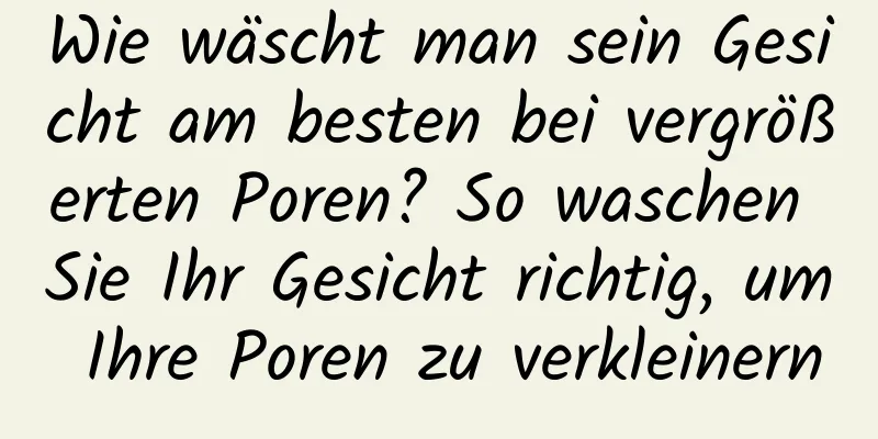 Wie wäscht man sein Gesicht am besten bei vergrößerten Poren? So waschen Sie Ihr Gesicht richtig, um Ihre Poren zu verkleinern