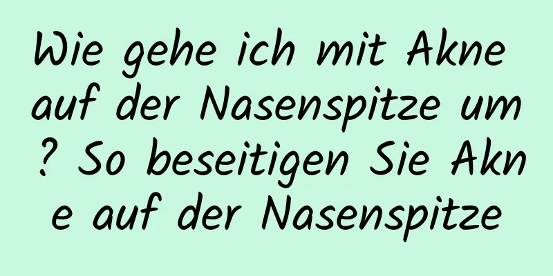 Wie gehe ich mit Akne auf der Nasenspitze um? So beseitigen Sie Akne auf der Nasenspitze