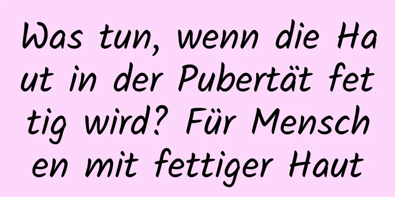 Was tun, wenn die Haut in der Pubertät fettig wird? Für Menschen mit fettiger Haut
