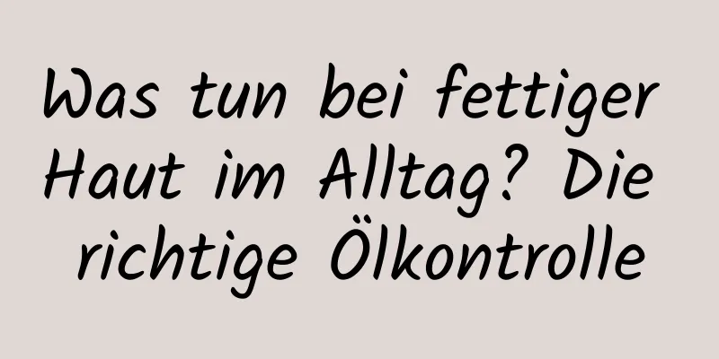 Was tun bei fettiger Haut im Alltag? Die richtige Ölkontrolle
