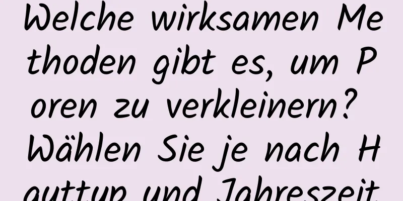 Welche wirksamen Methoden gibt es, um Poren zu verkleinern? Wählen Sie je nach Hauttyp und Jahreszeit