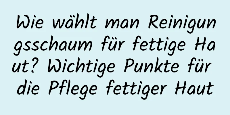 Wie wählt man Reinigungsschaum für fettige Haut? Wichtige Punkte für die Pflege fettiger Haut