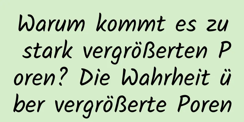 Warum kommt es zu stark vergrößerten Poren? Die Wahrheit über vergrößerte Poren