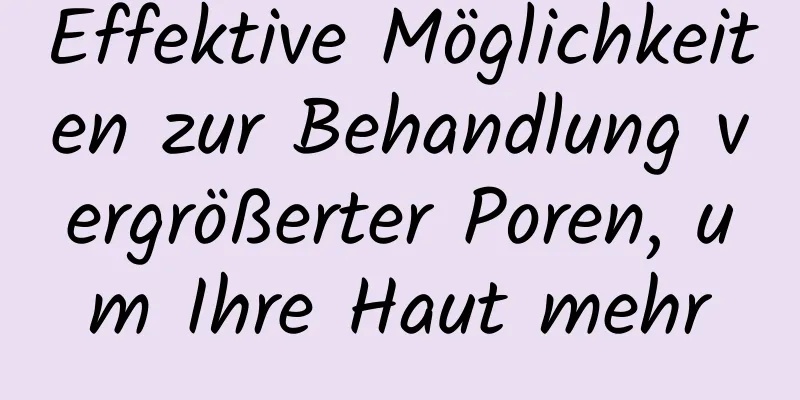 Effektive Möglichkeiten zur Behandlung vergrößerter Poren, um Ihre Haut mehr