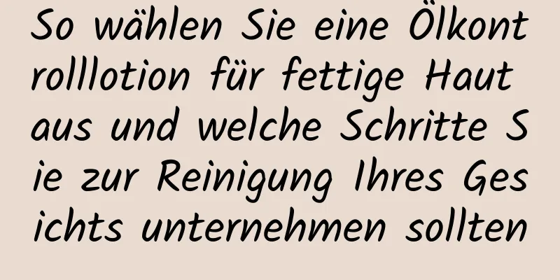 So wählen Sie eine Ölkontrolllotion für fettige Haut aus und welche Schritte Sie zur Reinigung Ihres Gesichts unternehmen sollten