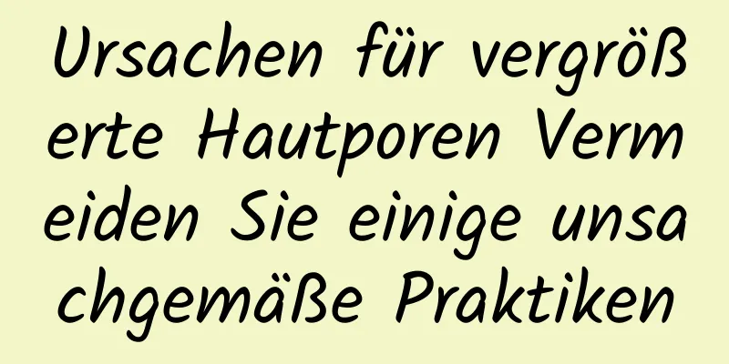 Ursachen für vergrößerte Hautporen Vermeiden Sie einige unsachgemäße Praktiken