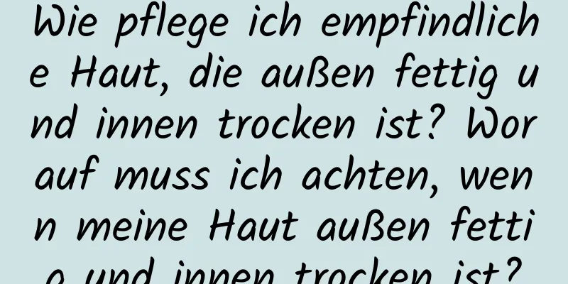 Wie pflege ich empfindliche Haut, die außen fettig und innen trocken ist? Worauf muss ich achten, wenn meine Haut außen fettig und innen trocken ist?