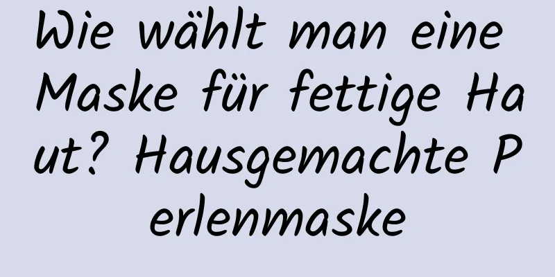 Wie wählt man eine Maske für fettige Haut? Hausgemachte Perlenmaske
