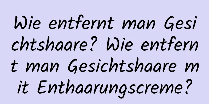 Wie entfernt man Gesichtshaare? Wie entfernt man Gesichtshaare mit Enthaarungscreme?