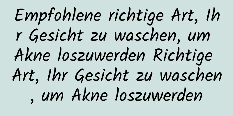 Empfohlene richtige Art, Ihr Gesicht zu waschen, um Akne loszuwerden Richtige Art, Ihr Gesicht zu waschen, um Akne loszuwerden