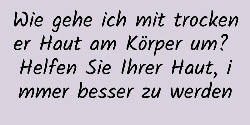 Wie gehe ich mit trockener Haut am Körper um? Helfen Sie Ihrer Haut, immer besser zu werden