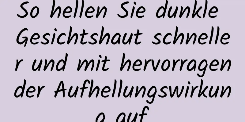 So hellen Sie dunkle Gesichtshaut schneller und mit hervorragender Aufhellungswirkung auf