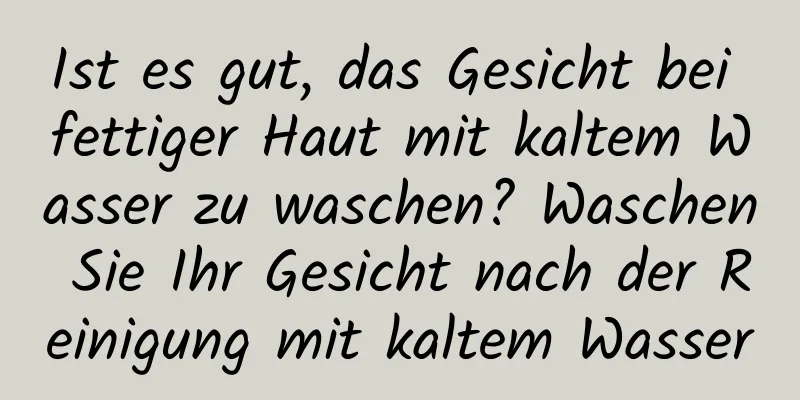 Ist es gut, das Gesicht bei fettiger Haut mit kaltem Wasser zu waschen? Waschen Sie Ihr Gesicht nach der Reinigung mit kaltem Wasser