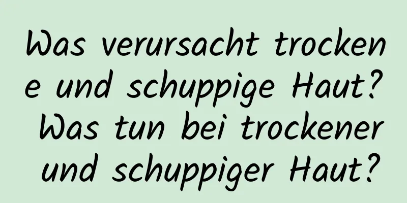 Was verursacht trockene und schuppige Haut? Was tun bei trockener und schuppiger Haut?