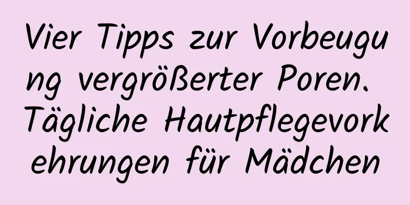 Vier Tipps zur Vorbeugung vergrößerter Poren. Tägliche Hautpflegevorkehrungen für Mädchen