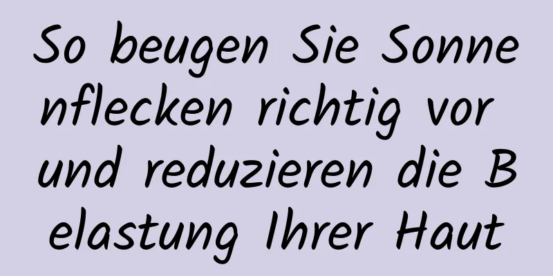So beugen Sie Sonnenflecken richtig vor und reduzieren die Belastung Ihrer Haut