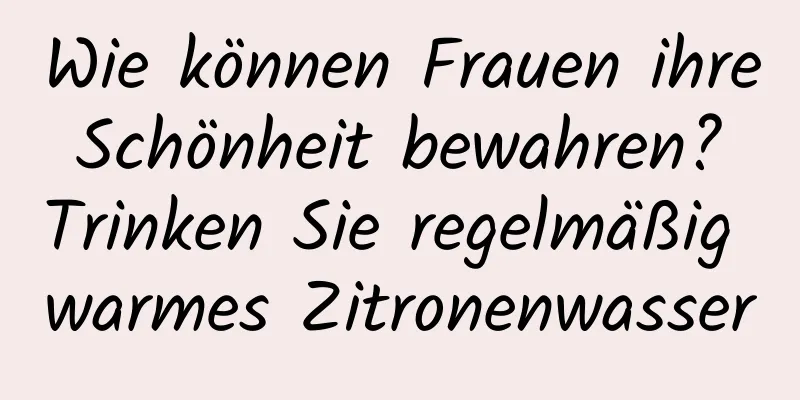 Wie können Frauen ihre Schönheit bewahren? Trinken Sie regelmäßig warmes Zitronenwasser