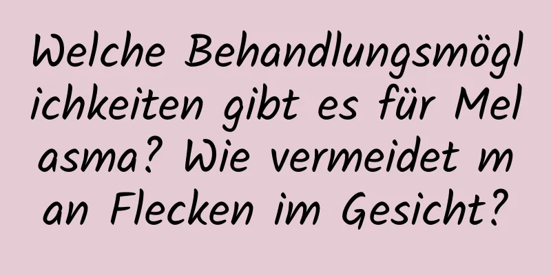 Welche Behandlungsmöglichkeiten gibt es für Melasma? Wie vermeidet man Flecken im Gesicht?
