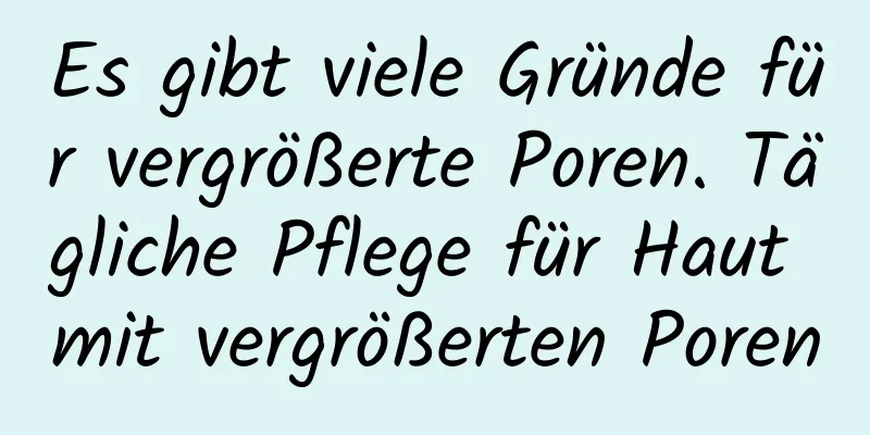 Es gibt viele Gründe für vergrößerte Poren. Tägliche Pflege für Haut mit vergrößerten Poren