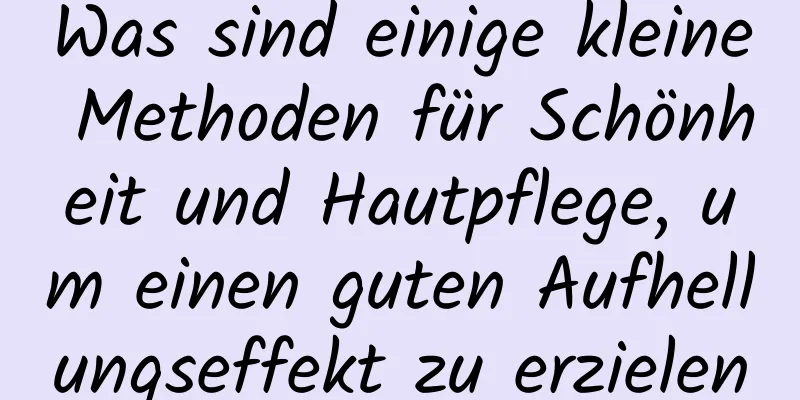 Was sind einige kleine Methoden für Schönheit und Hautpflege, um einen guten Aufhellungseffekt zu erzielen