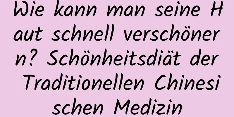 Wie kann man seine Haut schnell verschönern? Schönheitsdiät der Traditionellen Chinesischen Medizin