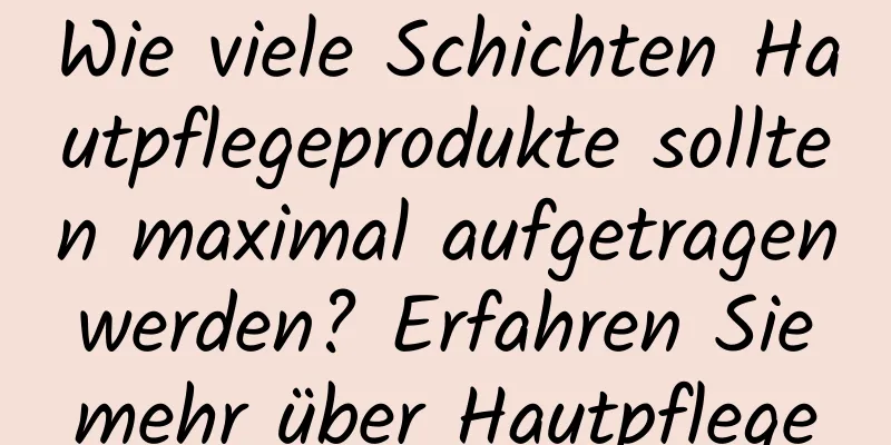 Wie viele Schichten Hautpflegeprodukte sollten maximal aufgetragen werden? Erfahren Sie mehr über Hautpflege