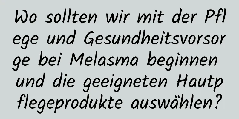 Wo sollten wir mit der Pflege und Gesundheitsvorsorge bei Melasma beginnen und die geeigneten Hautpflegeprodukte auswählen?