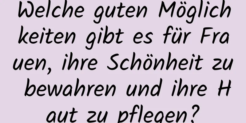 Welche guten Möglichkeiten gibt es für Frauen, ihre Schönheit zu bewahren und ihre Haut zu pflegen?