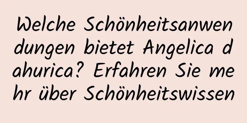 Welche Schönheitsanwendungen bietet Angelica dahurica? Erfahren Sie mehr über Schönheitswissen
