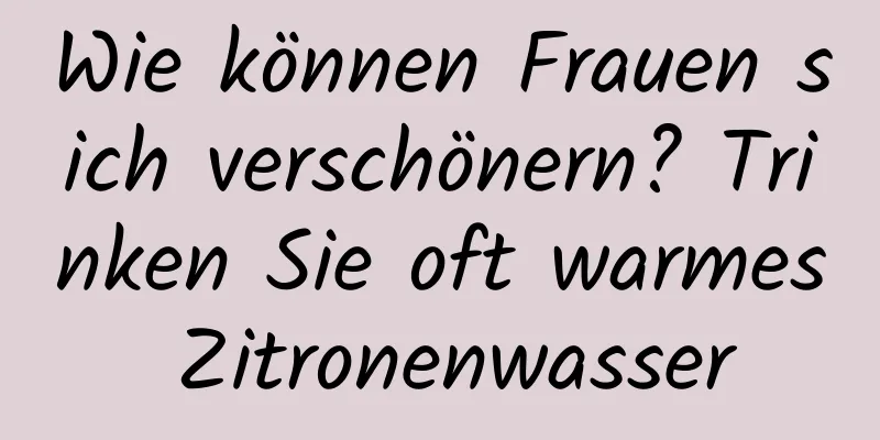Wie können Frauen sich verschönern? Trinken Sie oft warmes Zitronenwasser