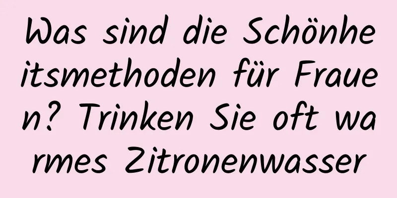 Was sind die Schönheitsmethoden für Frauen? Trinken Sie oft warmes Zitronenwasser
