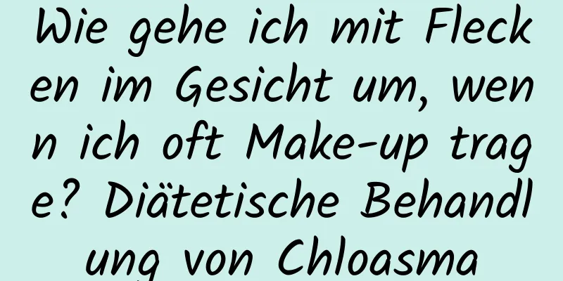 Wie gehe ich mit Flecken im Gesicht um, wenn ich oft Make-up trage? Diätetische Behandlung von Chloasma