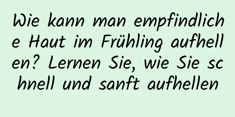 Wie kann man empfindliche Haut im Frühling aufhellen? Lernen Sie, wie Sie schnell und sanft aufhellen