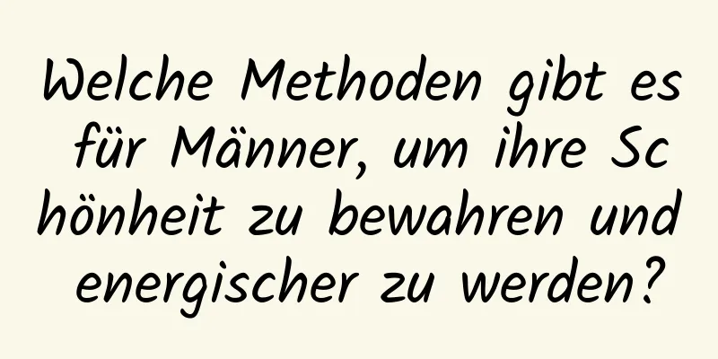 Welche Methoden gibt es für Männer, um ihre Schönheit zu bewahren und energischer zu werden?