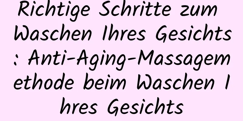 Richtige Schritte zum Waschen Ihres Gesichts: Anti-Aging-Massagemethode beim Waschen Ihres Gesichts